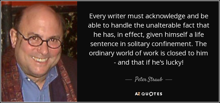 Every writer must acknowledge and be able to handle the unalterable fact that he has, in effect, given himself a life sentence in solitary confinement. The ordinary world of work is closed to him - and that if he's lucky! - Peter Straub