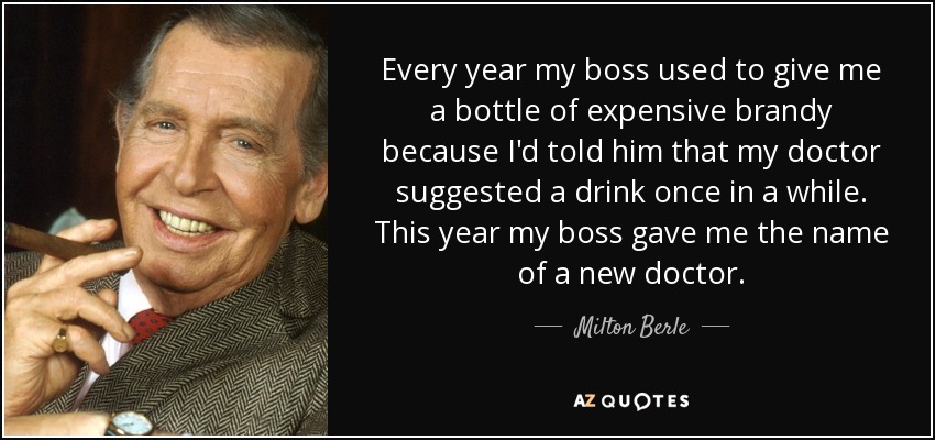 Every year my boss used to give me a bottle of expensive brandy because I'd told him that my doctor suggested a drink once in a while. This year my boss gave me the name of a new doctor. - Milton Berle