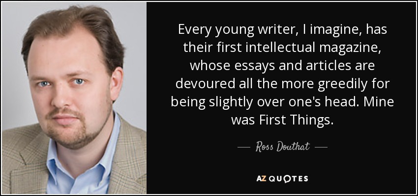 Every young writer, I imagine, has their first intellectual magazine, whose essays and articles are devoured all the more greedily for being slightly over one's head. Mine was First Things. - Ross Douthat