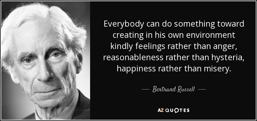 Everybody can do something toward creating in his own environment kindly feelings rather than anger, reasonableness rather than hysteria, happiness rather than misery. - Bertrand Russell