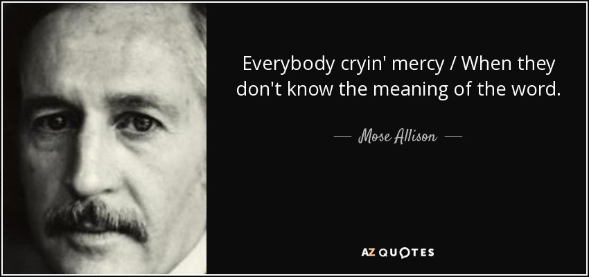 Everybody cryin' mercy / When they don't know the meaning of the word. - Mose Allison