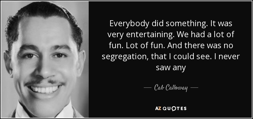 Everybody did something. It was very entertaining. We had a lot of fun. Lot of fun. And there was no segregation, that I could see. I never saw any - Cab Calloway