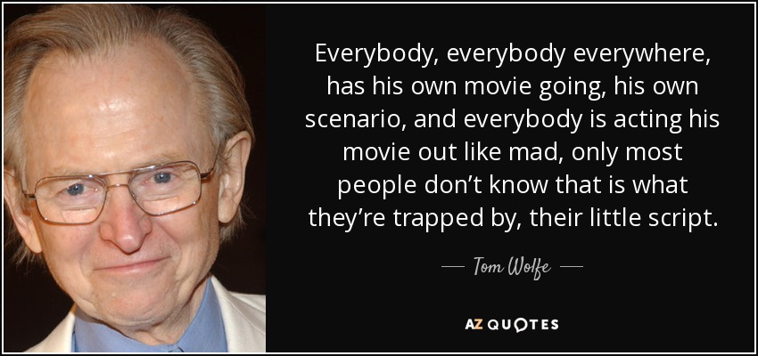 Everybody, everybody everywhere, has his own movie going, his own scenario, and everybody is acting his movie out like mad, only most people don’t know that is what they’re trapped by, their little script. - Tom Wolfe