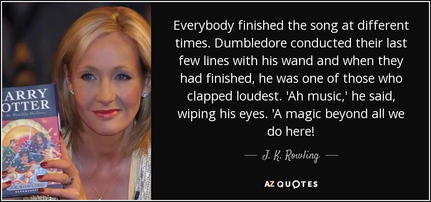 Everybody finished the song at different times. Dumbledore conducted their last few lines with his wand and when they had finished, he was one of those who clapped loudest. 'Ah music,' he said, wiping his eyes. 'A magic beyond all we do here! - J. K. Rowling