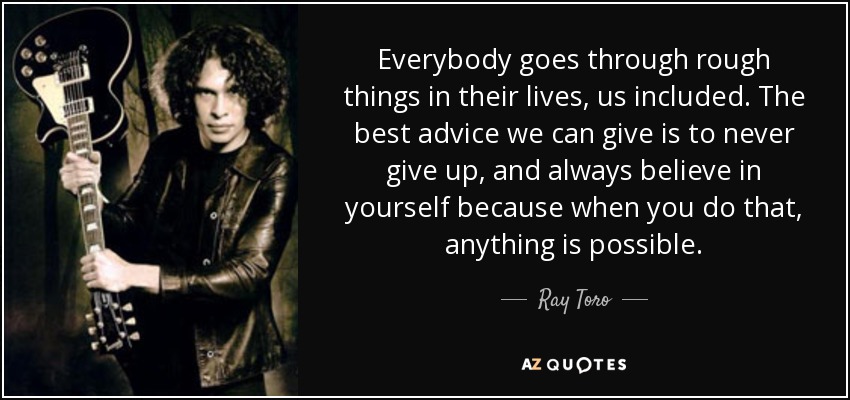 Everybody goes through rough things in their lives, us included. The best advice we can give is to never give up, and always believe in yourself because when you do that, anything is possible. - Ray Toro