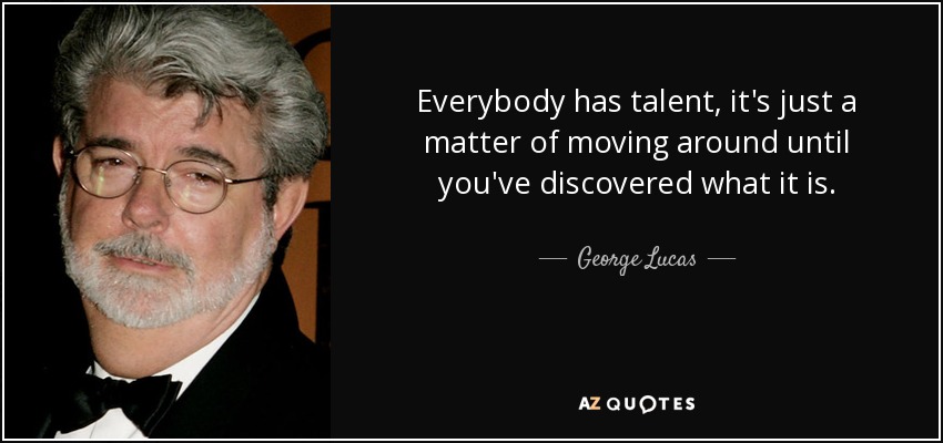 Everybody has talent, it's just a matter of moving around until you've discovered what it is. - George Lucas