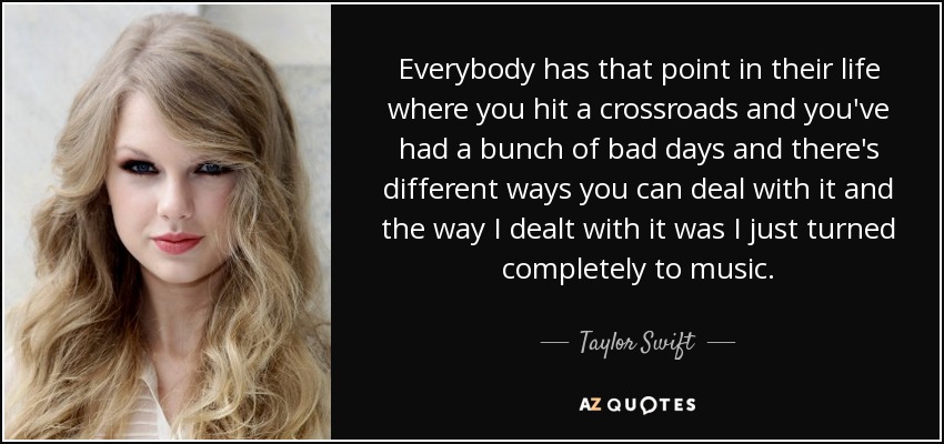 Everybody has that point in their life where you hit a crossroads and you've had a bunch of bad days and there's different ways you can deal with it and the way I dealt with it was I just turned completely to music. - Taylor Swift