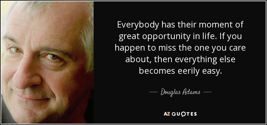 Everybody has their moment of great opportunity in life. If you happen to miss the one you care about, then everything else becomes eerily easy. - Douglas Adams