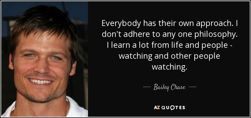 Everybody has their own approach. I don't adhere to any one philosophy. I learn a lot from life and people - watching and other people watching. - Bailey Chase