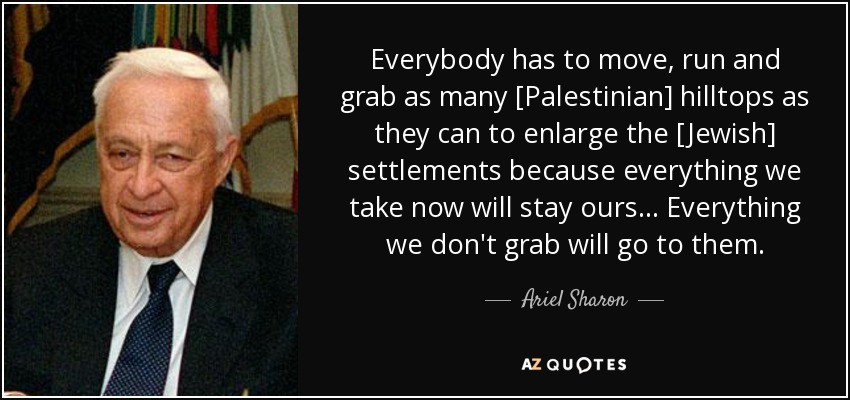 Everybody has to move, run and grab as many [Palestinian] hilltops as they can to enlarge the [Jewish] settlements because everything we take now will stay ours... Everything we don't grab will go to them. - Ariel Sharon