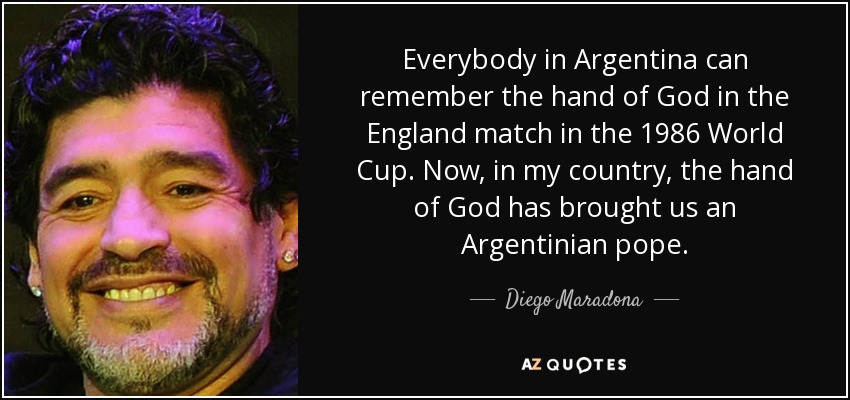 Everybody in Argentina can remember the hand of God in the England match in the 1986 World Cup. Now, in my country, the hand of God has brought us an Argentinian pope. - Diego Maradona