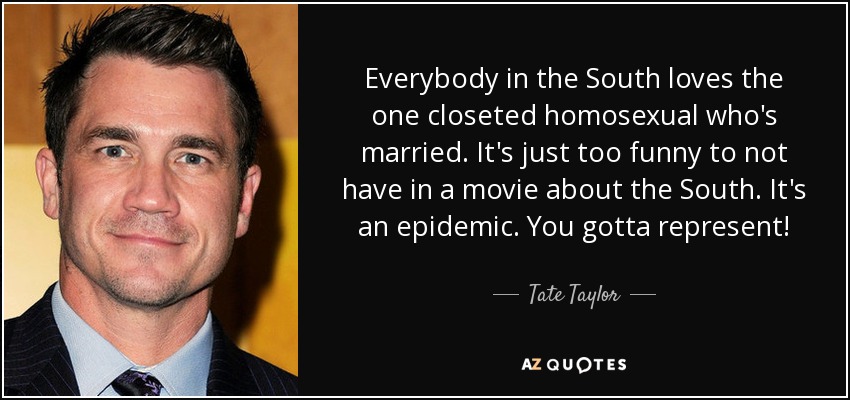 Everybody in the South loves the one closeted homosexual who's married. It's just too funny to not have in a movie about the South. It's an epidemic. You gotta represent! - Tate Taylor