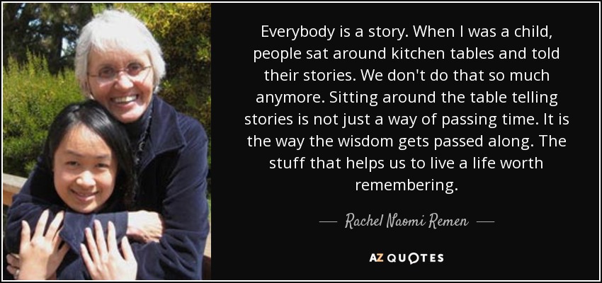 Everybody is a story. When I was a child, people sat around kitchen tables and told their stories. We don't do that so much anymore. Sitting around the table telling stories is not just a way of passing time. It is the way the wisdom gets passed along. The stuff that helps us to live a life worth remembering. - Rachel Naomi Remen