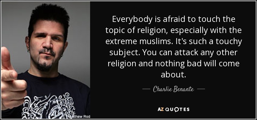 Everybody is afraid to touch the topic of religion, especially with the extreme muslims. It's such a touchy subject. You can attack any other religion and nothing bad will come about. - Charlie Benante