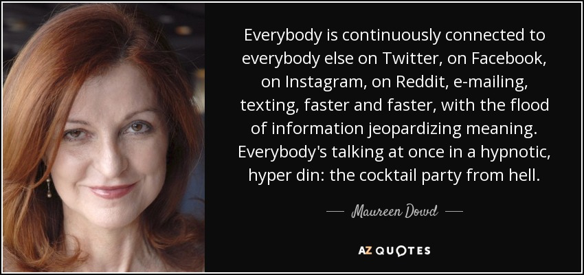 Everybody is continuously connected to everybody else on Twitter, on Facebook, on Instagram, on Reddit, e-mailing, texting, faster and faster, with the flood of information jeopardizing meaning. Everybody's talking at once in a hypnotic, hyper din: the cocktail party from hell. - Maureen Dowd