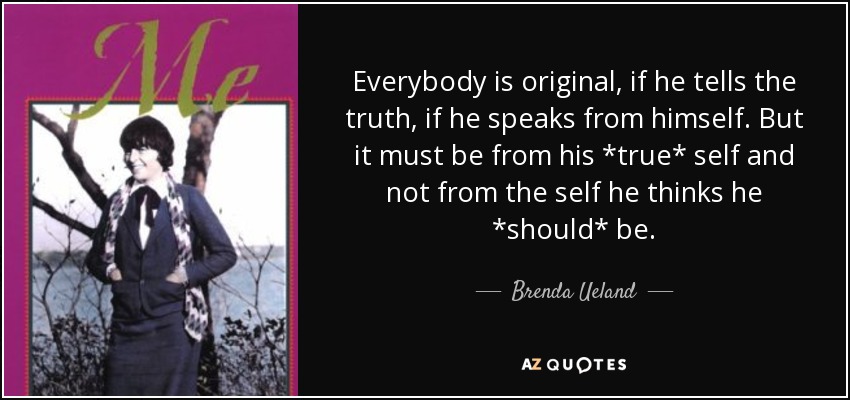 Everybody is original, if he tells the truth, if he speaks from himself. But it must be from his *true* self and not from the self he thinks he *should* be. - Brenda Ueland