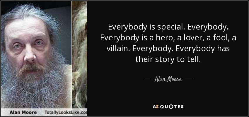 Everybody is special. Everybody. Everybody is a hero, a lover, a fool, a villain. Everybody. Everybody has their story to tell. - Alan Moore