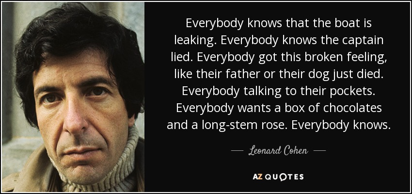 Everybody knows that the boat is leaking. Everybody knows the captain lied. Everybody got this broken feeling, like their father or their dog just died. Everybody talking to their pockets. Everybody wants a box of chocolates and a long-stem rose. Everybody knows. - Leonard Cohen