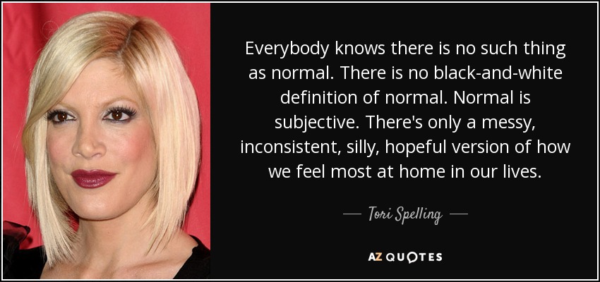 Everybody knows there is no such thing as normal. There is no black-and-white definition of normal. Normal is subjective. There's only a messy, inconsistent, silly, hopeful version of how we feel most at home in our lives. - Tori Spelling