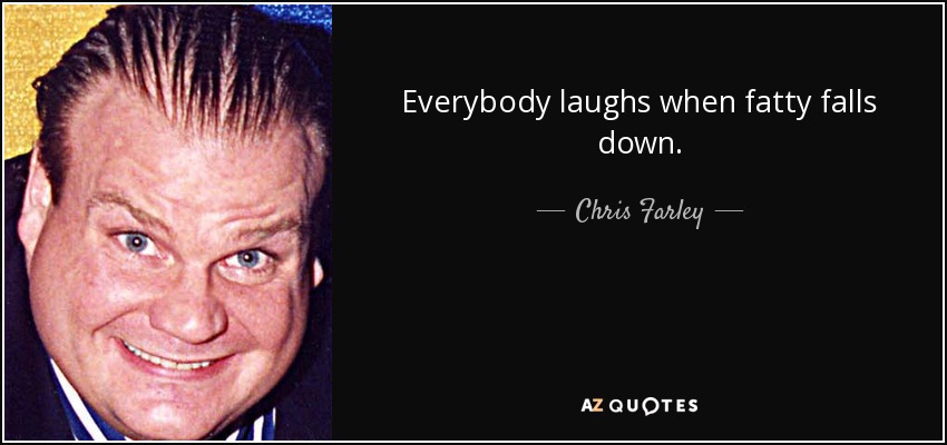 Everybody laughs when fatty falls down. - Chris Farley