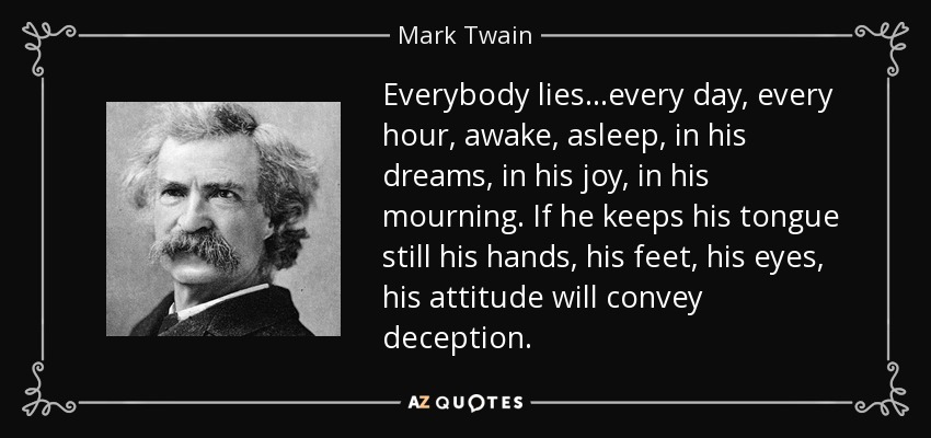 Everybody lies...every day, every hour, awake, asleep, in his dreams, in his joy, in his mourning. If he keeps his tongue still his hands, his feet, his eyes, his attitude will convey deception. - Mark Twain
