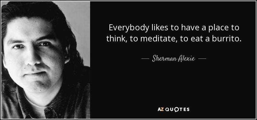 Everybody likes to have a place to think, to meditate, to eat a burrito. - Sherman Alexie