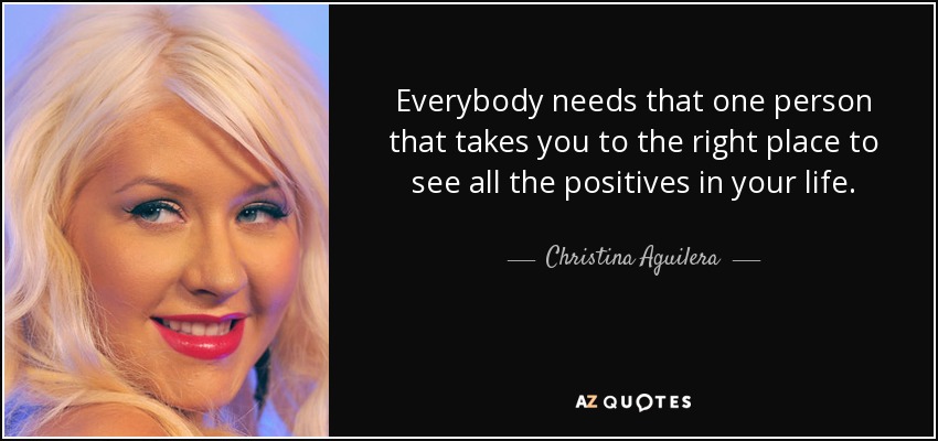 Everybody needs that one person that takes you to the right place to see all the positives in your life. - Christina Aguilera