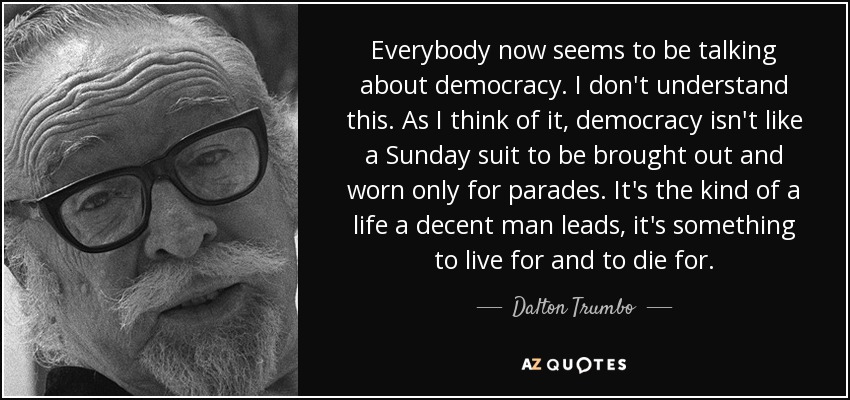 Everybody now seems to be talking about democracy. I don't understand this. As I think of it, democracy isn't like a Sunday suit to be brought out and worn only for parades. It's the kind of a life a decent man leads, it's something to live for and to die for. - Dalton Trumbo