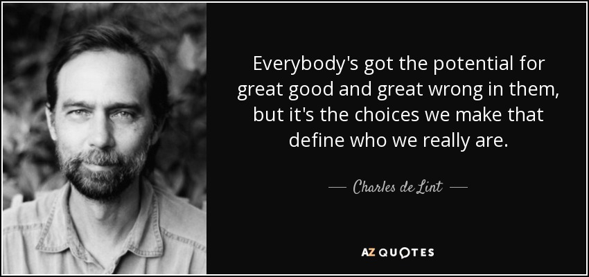 Everybody's got the potential for great good and great wrong in them, but it's the choices we make that define who we really are. - Charles de Lint