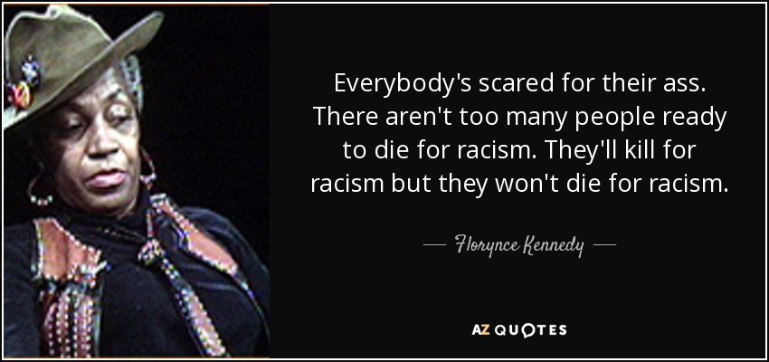 Everybody's scared for their ass. There aren't too many people ready to die for racism. They'll kill for racism but they won't die for racism. - Florynce Kennedy