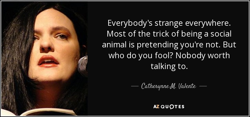 Everybody's strange everywhere. Most of the trick of being a social animal is pretending you're not. But who do you fool? Nobody worth talking to. - Catherynne M. Valente