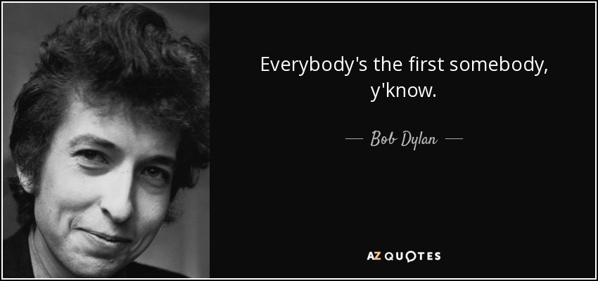 Everybody's the first somebody, y'know. - Bob Dylan