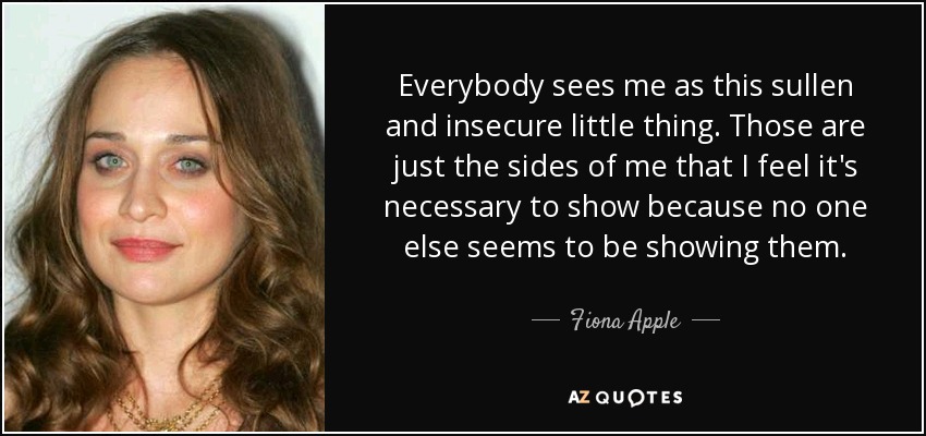 Everybody sees me as this sullen and insecure little thing. Those are just the sides of me that I feel it's necessary to show because no one else seems to be showing them. - Fiona Apple