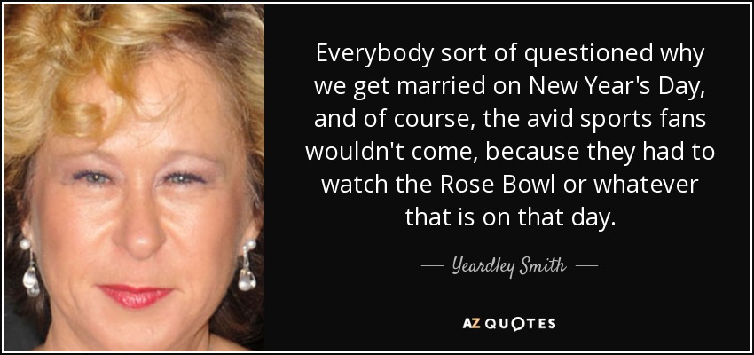 Everybody sort of questioned why we get married on New Year's Day, and of course, the avid sports fans wouldn't come, because they had to watch the Rose Bowl or whatever that is on that day. - Yeardley Smith