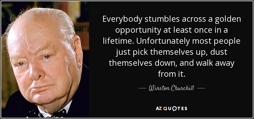 Everybody stumbles across a golden opportunity at least once in a lifetime. Unfortunately most people just pick themselves up, dust themselves down, and walk away from it. - Winston Churchill