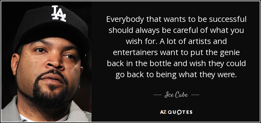 Everybody that wants to be successful should always be careful of what you wish for. A lot of artists and entertainers want to put the genie back in the bottle and wish they could go back to being what they were. - Ice Cube