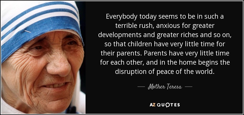 Everybody today seems to be in such a terrible rush, anxious for greater developments and greater riches and so on, so that children have very little time for their parents. Parents have very little time for each other, and in the home begins the disruption of peace of the world. - Mother Teresa