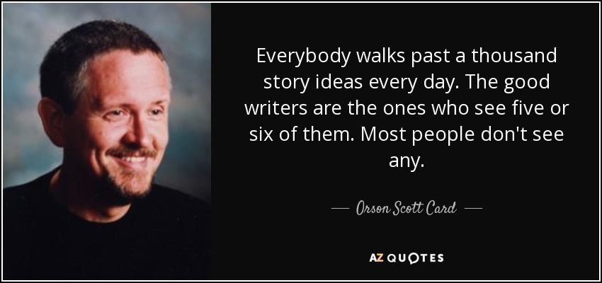 Everybody walks past a thousand story ideas every day. The good writers are the ones who see five or six of them. Most people don't see any. - Orson Scott Card