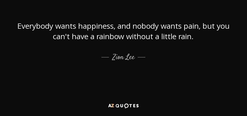Everybody wants happiness, and nobody wants pain, but you can't have a rainbow without a little rain. - Zion Lee