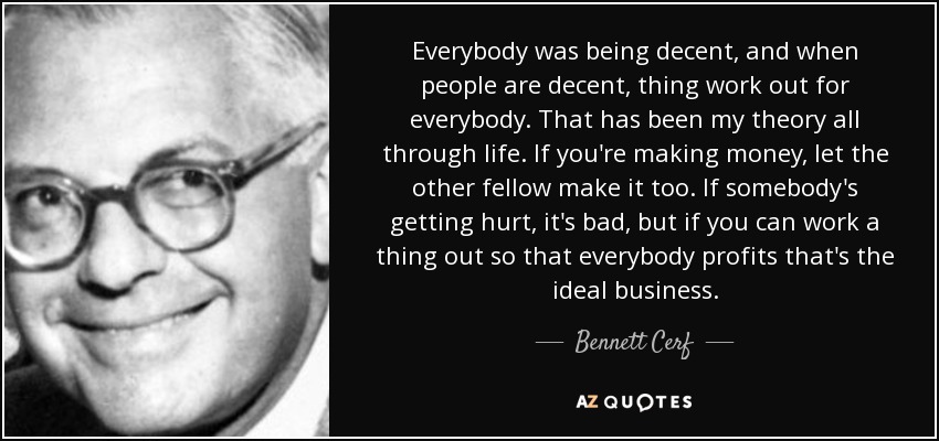 Everybody was being decent, and when people are decent, thing work out for everybody. That has been my theory all through life. If you're making money, let the other fellow make it too. If somebody's getting hurt, it's bad, but if you can work a thing out so that everybody profits that's the ideal business. - Bennett Cerf