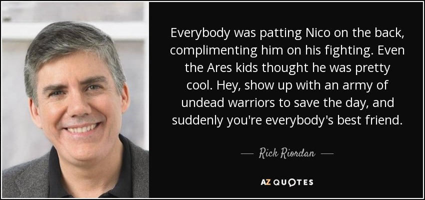 Everybody was patting Nico on the back, complimenting him on his fighting. Even the Ares kids thought he was pretty cool. Hey, show up with an army of undead warriors to save the day, and suddenly you're everybody's best friend. - Rick Riordan