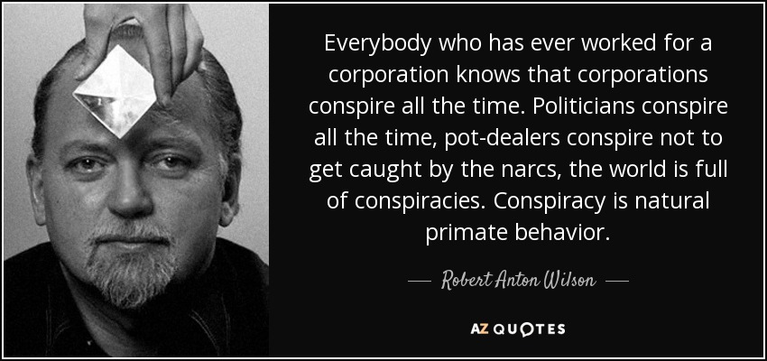 Everybody who has ever worked for a corporation knows that corporations conspire all the time. Politicians conspire all the time, pot-dealers conspire not to get caught by the narcs, the world is full of conspiracies. Conspiracy is natural primate behavior. - Robert Anton Wilson