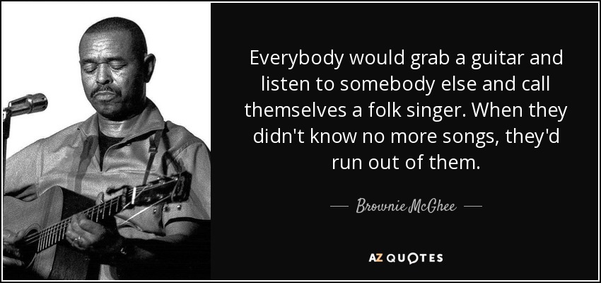 Everybody would grab a guitar and listen to somebody else and call themselves a folk singer. When they didn't know no more songs, they'd run out of them. - Brownie McGhee
