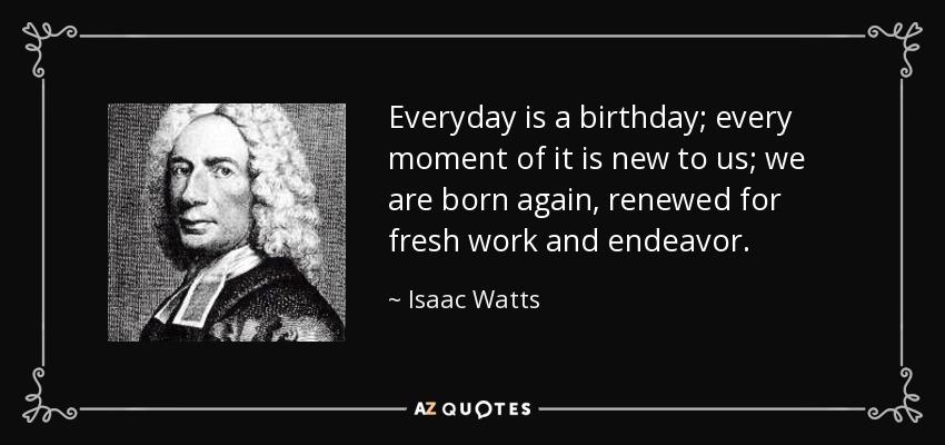 Everyday is a birthday; every moment of it is new to us; we are born again, renewed for fresh work and endeavor. - Isaac Watts