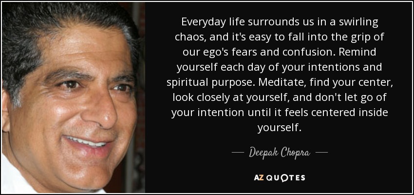 Everyday life surrounds us in a swirling chaos, and it's easy to fall into the grip of our ego's fears and confusion. Remind yourself each day of your intentions and spiritual purpose. Meditate, find your center, look closely at yourself, and don't let go of your intention until it feels centered inside yourself. - Deepak Chopra