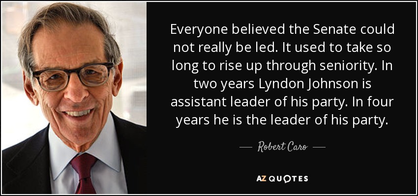 Everyone believed the Senate could not really be led. It used to take so long to rise up through seniority. In two years Lyndon Johnson is assistant leader of his party. In four years he is the leader of his party. - Robert Caro