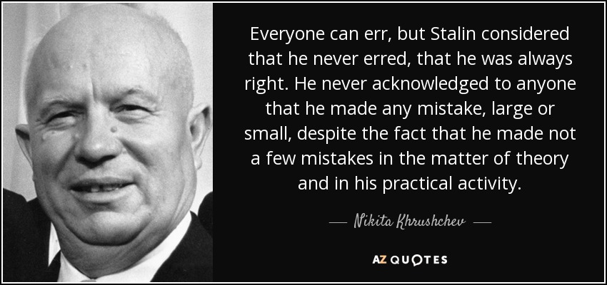 Everyone can err, but Stalin considered that he never erred, that he was always right. He never acknowledged to anyone that he made any mistake, large or small, despite the fact that he made not a few mistakes in the matter of theory and in his practical activity. - Nikita Khrushchev