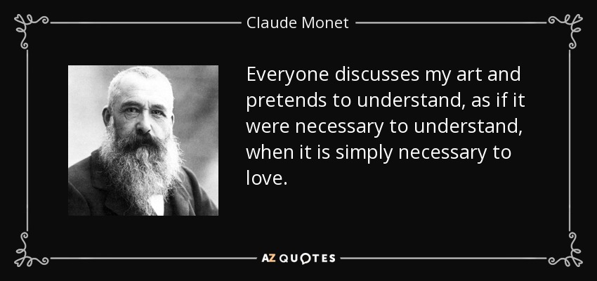 Everyone discusses my art and pretends to understand, as if it were necessary to understand, when it is simply necessary to love. - Claude Monet