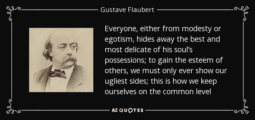 Everyone, either from modesty or egotism, hides away the best and most delicate of his soul’s possessions; to gain the esteem of others, we must only ever show our ugliest sides; this is how we keep ourselves on the common level - Gustave Flaubert