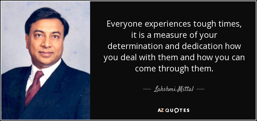 Everyone experiences tough times, it is a measure of your determination and dedication how you deal with them and how you can come through them. - Lakshmi Mittal